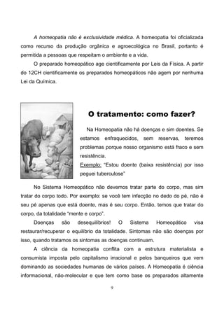 9
A homeopatia não é exclusividade médica. A homeopatia foi oficializada
como recurso da produção orgânica e agroecológica no Brasil, portanto é
permitida a pessoas que respeitam o ambiente e a vida.
O preparado homeopático age cientificamente por Leis da Física. A partir
do 12CH cientificamente os preparados homeopáticos não agem por nenhuma
Lei da Química.
O tratamento: como fazer?
Na Homeopatia não há doenças e sim doentes. Se
estamos enfraquecidos, sem reservas, teremos
problemas porque nosso organismo está fraco e sem
resistência.
Exemplo: “Estou doente (baixa resistência) por isso
peguei tuberculose”
No Sistema Homeopático não devemos tratar parte do corpo, mas sim
tratar do corpo todo. Por exemplo: se você tem infecção no dedo do pé, não é
seu pé apenas que está doente, mas é seu corpo. Então, temos que tratar do
corpo, da totalidade “mente e corpo”.
Doenças são desequilíbrios! O Sistema Homeopático visa
restaurar/recuperar o equilíbrio da totalidade. Sintomas não são doenças por
isso, quando tratamos os sintomas as doenças continuam.
A ciência da homeopatia conflita com a estrutura materialista e
consumista imposta pelo capitalismo irracional e pelos banqueiros que vem
dominando as sociedades humanas de vários países. A Homeopatia é ciência
informacional, não-molecular e que tem como base os preparados altamente
 