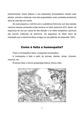 11
predominantes. Quem elabora e usa preparados homeopáticos visando suas
plantas, animais e sistemas vivos das propriedades rurais (unidades produtivas)
deve ter este fato em mente.
Se você preparou o vidrinho com a substância Estricnina (um dos maiores
venenos naturais conhecido) então escreva no rótulo estricnina 4CH. Assim, há
segurança de uso por causa da alta diluição e do efeito terapêutico (químico)
das poucas moléculas de estricnina. Há segurança do efeito físico da
impressão que a estricnina deixa na água ou nos glóbulos do preparado 12CH.
Como é feita a homeopatia?
Fazer a homeopatia é fazer o preparado homeopático.
A homeopatia é feita a partir de animais, plantas, raízes, minerais,
venenos, etc.
É preciso fazer a tintura (preparação básica, tintura mãe).
 