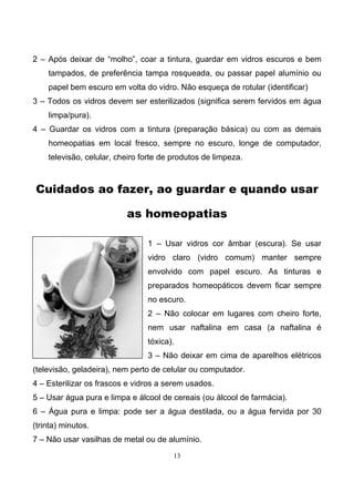 13
2 – Após deixar de “molho”, coar a tintura, guardar em vidros escuros e bem
tampados, de preferência tampa rosqueada, ou passar papel alumínio ou
papel bem escuro em volta do vidro. Não esqueça de rotular (identificar)
3 – Todos os vidros devem ser esterilizados (significa serem fervidos em água
limpa/pura).
4 – Guardar os vidros com a tintura (preparação básica) ou com as demais
homeopatias em local fresco, sempre no escuro, longe de computador,
televisão, celular, cheiro forte de produtos de limpeza.
Cuidados ao fazer, ao guardar e quando usar
as homeopatias
1 – Usar vidros cor âmbar (escura). Se usar
vidro claro (vidro comum) manter sempre
envolvido com papel escuro. As tinturas e
preparados homeopáticos devem ficar sempre
no escuro.
2 – Não colocar em lugares com cheiro forte,
nem usar naftalina em casa (a naftalina é
tóxica).
3 – Não deixar em cima de aparelhos elétricos
(televisão, geladeira), nem perto de celular ou computador.
4 – Esterilizar os frascos e vidros a serem usados.
5 – Usar água pura e limpa e álcool de cereais (ou álcool de farmácia).
6 – Água pura e limpa: pode ser a água destilada, ou a água fervida por 30
(trinta) minutos.
7 – Não usar vasilhas de metal ou de alumínio.
 