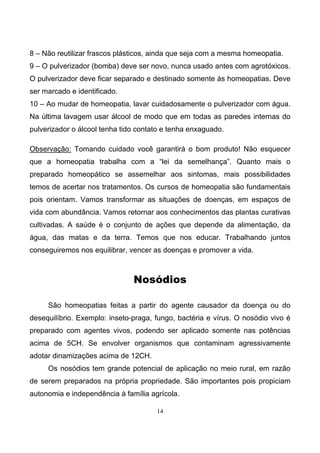 14
8 – Não reutilizar frascos plásticos, ainda que seja com a mesma homeopatia.
9 – O pulverizador (bomba) deve ser novo, nunca usado antes com agrotóxicos.
O pulverizador deve ficar separado e destinado somente às homeopatias. Deve
ser marcado e identificado.
10 – Ao mudar de homeopatia, lavar cuidadosamente o pulverizador com água.
Na última lavagem usar álcool de modo que em todas as paredes internas do
pulverizador o álcool tenha tido contato e tenha enxaguado.
Observação: Tomando cuidado você garantirá o bom produto! Não esquecer
que a homeopatia trabalha com a “lei da semelhança”. Quanto mais o
preparado homeopático se assemelhar aos sintomas, mais possibilidades
temos de acertar nos tratamentos. Os cursos de homeopatia são fundamentais
pois orientam. Vamos transformar as situações de doenças, em espaços de
vida com abundância. Vamos retornar aos conhecimentos das plantas curativas
cultivadas. A saúde é o conjunto de ações que depende da alimentação, da
água, das matas e da terra. Temos que nos educar. Trabalhando juntos
conseguiremos nos equilibrar, vencer as doenças e promover a vida.
Nosódios
São homeopatias feitas a partir do agente causador da doença ou do
desequilíbrio. Exemplo: inseto-praga, fungo, bactéria e vírus. O nosódio vivo é
preparado com agentes vivos, podendo ser aplicado somente nas potências
acima de 5CH. Se envolver organismos que contaminam agressivamente
adotar dinamizações acima de 12CH.
Os nosódios tem grande potencial de aplicação no meio rural, em razão
de serem preparados na própria propriedade. São importantes pois propiciam
autonomia e independência à família agrícola.
 