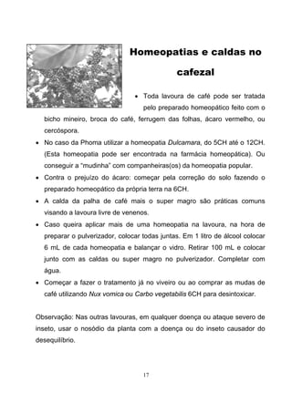 17
Homeopatias e caldas no
cafezal
• Toda lavoura de café pode ser tratada
pelo preparado homeopático feito com o
bicho mineiro, broca do café, ferrugem das folhas, ácaro vermelho, ou
cercóspora.
• No caso da Phoma utilizar a homeopatia Dulcamara, do 5CH até o 12CH.
(Esta homeopatia pode ser encontrada na farmácia homeopática). Ou
conseguir a “mudinha” com companheiras(os) da homeopatia popular.
• Contra o prejuízo do ácaro: começar pela correção do solo fazendo o
preparado homeopático da própria terra na 6CH.
• A calda da palha de café mais o super magro são práticas comuns
visando a lavoura livre de venenos.
• Caso queira aplicar mais de uma homeopatia na lavoura, na hora de
preparar o pulverizador, colocar todas juntas. Em 1 litro de álcool colocar
6 mL de cada homeopatia e balançar o vidro. Retirar 100 mL e colocar
junto com as caldas ou super magro no pulverizador. Completar com
água.
• Começar a fazer o tratamento já no viveiro ou ao comprar as mudas de
café utilizando Nux vomica ou Carbo vegetabilis 6CH para desintoxicar.
Observação: Nas outras lavouras, em qualquer doença ou ataque severo de
inseto, usar o nosódio da planta com a doença ou do inseto causador do
desequilíbrio.
 