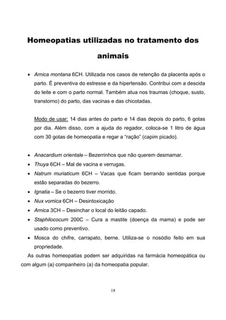 18
Homeopatias utilizadas no tratamento dos
animais
• Arnica montana 6CH. Utilizada nos casos de retenção da placenta após o
parto. É preventiva do estresse e da hipertensão. Contribui com a descida
do leite e com o parto normal. Também atua nos traumas (choque, susto,
transtorno) do parto, das vacinas e das chicotadas.
Modo de usar: 14 dias antes do parto e 14 dias depois do parto, 6 gotas
por dia. Além disso, com a ajuda do regador, coloca-se 1 litro de água
com 30 gotas de homeopatia e regar a “ração” (capim picado).
• Anacardium orientale – Bezerrinhos que não querem desmamar.
• Thuya 6CH – Mal de vacina e verrugas.
• Natrum muriaticum 6CH – Vacas que ficam berrando sentidas porque
estão separadas do bezerro.
• Ignatia – Se o bezerro tiver morrido.
• Nux vomica 6CH – Desintoxicação
• Arnica 3CH – Desinchar o local do leitão capado.
• Staphilococum 200C – Cura a mastite (doença da mama) e pode ser
usado como preventivo.
• Mosca do chifre, carrapato, berne. Utiliza-se o nosódio feito em sua
propriedade.
As outras homeopatias podem ser adquiridas na farmácia homeopática ou
com algum (a) companheiro (a) da homeopatia popular.
 