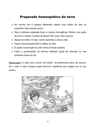 19
Preparado homeopático da terra
• No mínimo em 6 lugares diferentes coletar uma colher de solo na
superfície (não precisa cavar).
• Das 6 colheres coletadas fazer a mistura homogênea. Retirar uma parte
de terra e colocar 5 partes de álcool 70% (usar vidro escuro).
• Deixar de molho 14 dias. Assim está feita a tintura mãe.
• Fazer a dinamização 6CH e utilizar no solo.
• É usado na correção do solo como se fosse calcário.
• Fazer a pulverização no terreno molhado (após ter chovido) ou nas
primeiras horas do dia.
Observação: O vidro com a terra “de molho”, de preferência deve ser escuro.
Se o vidro é claro coloque papel alumínio impedindo que chegue luz no seu
interior.
 