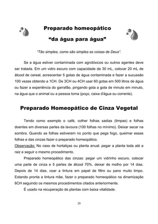 20
Preparado homeopático
“da água para água”
“Tão simples, como são simples as coisas de Deus”.
Se a água estiver contaminada com agrotóxicos ou outros agentes deve
ser tratada. Em um vidro escuro com capacidade de 30 mL, colocar 20 mL de
álcool de cereal, acrescentar 5 gotas de água contaminada e fazer a sucussão
100 vezes obtendo a 1CH. De 3CH ou 4CH usar 60 gotas em 500 litros de água
ou fazer a experiência do garrafão, pingando gota a gota de minuto em minuto,
na água que o animal ou a pessoa toma (poço, caixa d'água ou corrente).
Preparado Homeopático de Cinza Vegetal
Tendo como exemplo o café, colher folhas sadias (limpas) e folhas
doentes em diversas partes da lavoura (100 folhas no mínimo). Deixar secar na
sombra. Quando as folhas estiverem no ponto que pega fogo, queimar essas
folhas e das cinzas fazer o preparado homeopático.
Observação: No caso de hortaliças ou planta anual, pegar a planta toda até a
raiz e seguir o mesmo procedimento.
Preparado homeopático das cinzas: pegar um vidrinho escuro, colocar
uma parte de cinza e 5 partes de álcool 70%, deixar de molho por 14 dias.
Depois de 14 dias, coar a tintura em papel de filtro ou pano muito limpo.
Estando pronta a tintura mãe, fazer o preparado homeopático na dinamização
6CH seguindo os mesmos procedimentos citados anteriormente.
É usado na recuperação de plantas com baixa vitalidade.
 