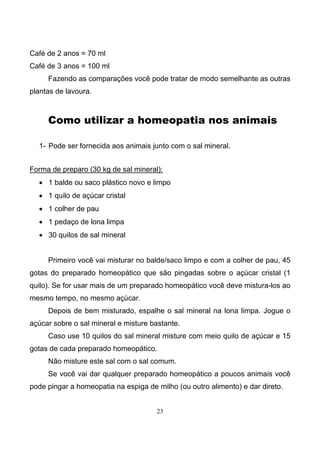 23
Café de 2 anos = 70 ml
Café de 3 anos = 100 ml
Fazendo as comparações você pode tratar de modo semelhante as outras
plantas de lavoura.
Como utilizar a homeopatia nos animais
1- Pode ser fornecida aos animais junto com o sal mineral.
Forma de preparo (30 kg de sal mineral):
• 1 balde ou saco plástico novo e limpo
• 1 quilo de açúcar cristal
• 1 colher de pau
• 1 pedaço de lona limpa
• 30 quilos de sal mineral
Primeiro você vai misturar no balde/saco limpo e com a colher de pau, 45
gotas do preparado homeopático que são pingadas sobre o açúcar cristal (1
quilo). Se for usar mais de um preparado homeopático você deve mistura-los ao
mesmo tempo, no mesmo açúcar.
Depois de bem misturado, espalhe o sal mineral na lona limpa. Jogue o
açúcar sobre o sal mineral e misture bastante.
Caso use 10 quilos do sal mineral misture com meio quilo de açúcar e 15
gotas de cada preparado homeopático.
Não misture este sal com o sal comum.
Se você vai dar qualquer preparado homeopático a poucos animais você
pode pingar a homeopatia na espiga de milho (ou outro alimento) e dar direto.
 