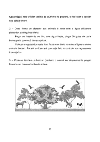 24
Observação: Não utilizar vasilha de alumínio no preparo, e não usar o açúcar
que esteja úmido.
2 – Outra forma de oferecer aos animais é junto com a água utilizando
gotejador, da seguinte forma:
Pegar um frasco de um litro com água limpa, pingar 30 gotas de cada
homeopatia que você deseja aplicar.
Colocar um gotejador neste litro. Fazer cair direto na caixa d'água onde os
animais bebem. Repetir a dose até que seja feito o controle aos agressores
indesejados.
3 – Pode-se também pulverizar (banhar) o animal ou simplesmente pingar
fazendo um risco no lombo do animal.
 