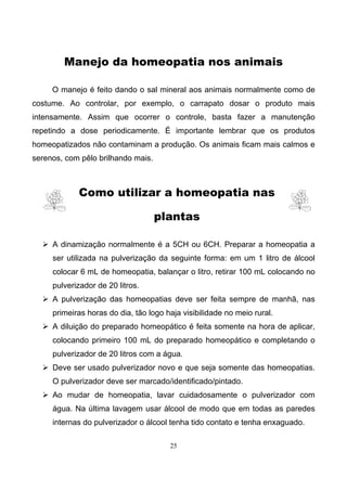 25
Manejo da homeopatia nos animais
O manejo é feito dando o sal mineral aos animais normalmente como de
costume. Ao controlar, por exemplo, o carrapato dosar o produto mais
intensamente. Assim que ocorrer o controle, basta fazer a manutenção
repetindo a dose periodicamente. É importante lembrar que os produtos
homeopatizados não contaminam a produção. Os animais ficam mais calmos e
serenos, com pêlo brilhando mais.
Como utilizar a homeopatia nas
plantas
A dinamização normalmente é a 5CH ou 6CH. Preparar a homeopatia a
ser utilizada na pulverização da seguinte forma: em um 1 litro de álcool
colocar 6 mL de homeopatia, balançar o litro, retirar 100 mL colocando no
pulverizador de 20 litros.
A pulverização das homeopatias deve ser feita sempre de manhã, nas
primeiras horas do dia, tão logo haja visibilidade no meio rural.
A diluição do preparado homeopático é feita somente na hora de aplicar,
colocando primeiro 100 mL do preparado homeopático e completando o
pulverizador de 20 litros com a água.
Deve ser usado pulverizador novo e que seja somente das homeopatias.
O pulverizador deve ser marcado/identificado/pintado.
Ao mudar de homeopatia, lavar cuidadosamente o pulverizador com
água. Na última lavagem usar álcool de modo que em todas as paredes
internas do pulverizador o álcool tenha tido contato e tenha enxaguado.
 