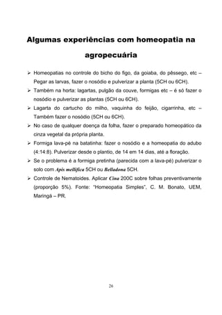26
Algumas experiências com homeopatia na
agropecuária
Homeopatias no controle do bicho do figo, da goiaba, do pêssego, etc –
Pegar as larvas, fazer o nosódio e pulverizar a planta (5CH ou 6CH).
Também na horta: lagartas, pulgão da couve, formigas etc – é só fazer o
nosódio e pulverizar as plantas (5CH ou 6CH).
Lagarta do cartucho do milho, vaquinha do feijão, cigarrinha, etc –
Também fazer o nosódio (5CH ou 6CH).
No caso de qualquer doença da folha, fazer o preparado homeopático da
cinza vegetal da própria planta.
Formiga lava-pé na batatinha: fazer o nosódio e a homeopatia do adubo
(4:14:8). Pulverizar desde o plantio, de 14 em 14 dias, até a floração.
Se o problema é a formiga pretinha (parecida com a lava-pé) pulverizar o
solo com Apis mellifica 5CH ou Belladona 5CH.
Controle de Nematoides. Aplicar Cina 200C sobre folhas preventivamente
(proporção 5%). Fonte: “Homeopatia Simples”, C. M. Bonato, UEM,
Maringá – PR.
 