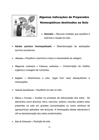 41
Algumas indicações de Preparados
Homeopáticos destinados ao Solo
• Nosódio – Recurso imediato que equilibra e
estimula a reação do solo.
• Adubo químico homeopatizado – Desintoxicação de adubações
química sucessivas.
• Alumina – Equilibra o alumínio e reduz a necessidade de calagem.
• Magnesia carbonica e Calcarea carbonica – Conservação da matéria
orgânica e ciclagem de nutrientes.
• Sulphur – Desintoxicar o solo, “jogar fora” seus desequilíbrios e
intoxicações.
• Natrum muriaticum – Equilibrar os sais no solo.
• Silicea e Ferrum – Auxiliar no processo de estruturação dos solos. Os
elementos como alumínio, ferro, mercúrio, arsênio, chumbo, podem estar
presentes no solo em grandes concentrações ou como resíduos de
agroquímicos aplicados nas lavouras. A homeopatia destes elementos é
útil na desintoxicação dos solos contaminados.
• Sais de Schussler – Nutrição do solo.
 