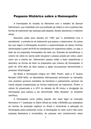 6
Pequeno Histórico sobre a Homeopatia
A Homeopatia foi iniciada na Alemanha com o trabalho de Samuel
Hahnemann, que insatisfeito com sua profissão de médico e com a pobreza das
formas de tratamento das doenças pela alopatia, decidiu abandonar a medicina
oficial.
Descobriu pelos seus estudos em 1796, que “o semelhante cura o
semelhante”, a primeira lei do tratamento que passou a desenvolver. As outras
leis que regem a Homeopatia envolvem a experimentação de doses mínimas
(dinamizadas a partir de1816) de substâncias em organismos sadios, ou seja, o
teste de um preparado homeopático de cada vez. Exemplo de semelhança: o
veneno da cobra na vacina pode recuperar a pessoa picada por cobra, assim
como por a aranha etc. Hahnemann passou então a fazer experiências e
descobriu as formas de fazer os preparados que chamou de Homeopatia. A
partir de 1816 além de diluir passou a agitar (sucussionar) denominando o
processo “dinamização”.
No Brasil a Homeopatia chegou em 1840. Porém, após a 2a
Guerra
Mundial (1939-1945), os laboratórios internacionais dominaram os mercados
com produtos químicos (remédios de farmácia) e praticamente varreram da
mente dos(as) brasileiros(as) as formas tradicionais de tratamento. Porém, a
cultura foi preservada e a UFV na década de 90 iniciou a divulgação da
Homeopatia (que passou a ser denominada “altas diluições” no ambiente
científico).
A Homeopatia como prática popular tem base legal na Instrução
Normativa nº 7 publicada no Diário Oficial da União (19/05/99) que estabelece
as normas da produção orgânica no Brasil e recomenda a aplicação da
Homeopatia pelos produtores rurais. A Homeopatia no meio rural é tida como
proposta libertadora e humanitária. As pessoas com conhecimento sobre
 