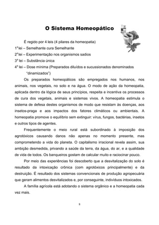 8
O Sistema Homeopático
É regido por 4 leis (4 pilares da homeopatia)
1a
lei – Semelhante cura Semelhante
2a
lei – Experimentação nos organismos sadios
3a
lei – Substância única
4a
lei – Dose mínima (Preparados diluídos e sucussionados denominados
“dinamizados”)
Os preparados homeopáticos são empregados nos humanos, nos
animais, nos vegetais, no solo e na água. O modo de ação da homeopatia,
aplicada dentro da lógica de seus princípios, respeita e incentiva os processos
de cura dos vegetais, animais e sistemas vivos. A homeopatia estimula o
sistema de defesa destes organismos de modo que resistam às doenças, aos
insetos-praga e aos impactos dos fatores climáticos ou ambientais. A
homeopatia promove o equilíbrio sem extinguir: vírus, fungos, bactérias, insetos
e outros tipos de agentes.
Frequentemente o meio rural está subordinado à imposição dos
agrotóxicos causando danos não apenas no momento presente, mas
comprometendo a vida do planeta. O capitalismo irracional revela assim, sua
ambição desmedida, privando a saúde da terra, da água, do ar, e a qualidade
de vida de todos. Os banqueiros gostam de calcular muito e raciocinar pouco.
Por meio das experiências foi descoberto que a desvitalização do solo é
resultado da intoxicação crônica (com agrotóxicos principalmente) e da
destruição. É resultado dos sistemas convencionais de produção agropecuária
que geram alimentos desvitalizados e, por conseguinte, indivíduos intoxicados.
A família agrícola está adotando o sistema orgânico e a homeopatia cada
vez mais.
 