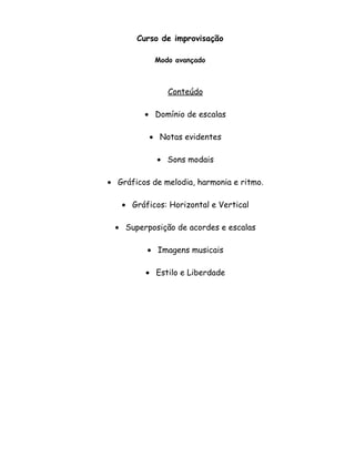 Curso de improvisação
Modo avançado
Conteúdo
• Domínio de escalas
• Notas evidentes
• Sons modais
• Gráficos de melodia, harmonia e ritmo.
• Gráficos: Horizontal e Vertical
• Superposição de acordes e escalas
• Imagens musicais
• Estilo e Liberdade
 
