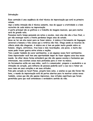 Introdução:
Esse conteúdo é uma seqüência do nível técnico de improvisação que está no primeiro
volume.
Aqui a minha intenção não é técnica somente, mas de aguçar a criatividade e o bom
raciocínio de cada músico na improvisação.
A parte principal são os gráficos e o trabalho de imagens musicais, que para muitos
será de grande valia.
Passamos muito tempo pensando em notas e escalas, mais elas não são o foco final, e
por não enxergar muito a frente perdemos longos anos de estudo.
Deve-se ter um alvo maior para se fazer música. A música é ferramenta de linguagem
universal e humana e fala coisas que a retórica não fala. Chega aonde os recursos da
ciência ainda não chegaram. A música em si tem um poder muito grande sobre os
homens. Alegra, entristece, traz boas e más recordações, une povos, e muita das
vezes pode trazer guerra entre etnias e nações.
Tem o poder também de curar sentimentos, e em algumas vezes ferir sentimentos.
Como improvisador você tem uma oportunidade impar de fazer alguma coisa boa nesse
mundo. Se olhar dessa forma entenderá que não são apenas escalas e harmonias que
interessam, mas existem coisas mais profundas para si viver na música.
As ferramentas estão em suas mãos, você é o comunicador, prepare o vocabulário e as
intenções do coração, pois milhares de pessoas poderão ouvir a sua voz e tomar um
novo rumo em seus corações e em suas atitudes.
Fale pelo coração ao tocar! Pense, projete bons solos, e analise os que não foram tão
bons, o mundo da improvisação está de portas abertas para te mostrar coisas novas
também, coisas que não são apenas improvisos, mas virtudes espirituais que foram
permitidas para que você entendesse o verdadeiro sentido da vida.
 