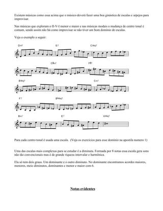 Existem músicas como essa acima que o músico deverá fazer uma boa ginástica de escalas e arpejos para
improvisar.
Nas músicas que exploram o II-V-I menor e maior e nas músicas modais a mudança de centro tonal é
comum, sendo assim não há como improvisar se não tiver um bom domínio de escalas.
Veja o exemplo a seguir:
Para cada centro tonal é usada uma escala. (Veja os exercícios para esse domínio na apostila numero 1)
Uma das escalas mais complexas para se estudar é a diminuta. Formada por 8 notas essa escala gera sons
não tão convencionais mas é de grande riqueza intervalar e harmônica.
Ela só tem dois graus. Um dominante e o outro diminuto. No dominante encontramos acordes maiores,
menores, meio diminutos, dominantes e menor e maior com 6.
Notas evidentes
 
