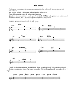 Sons modais
Assim como em cada acorde existe uma nota característica, cada modo também tem sua nota
característica.
Nos acordes maiores e menores as notas principais são as terças.
O que diferencia o primeiro do quinto grau é a sétima.
Quando se toca música tonal o quarto grau do acorde de C7M é evitado, porém quando a música é
modal esse mesmo grau é evidenciado para caracterizar o modo Jônio.
Veremos agora as notas principais de cada modo.
O mais importante é usar essas notas e formar linhas melódicas em que elas sejam evidenciadas.
Pratica essas duas estruturas. A primeira nos modos jônio e lídio e a Segunda nos modos dórico e
frígio.
 
