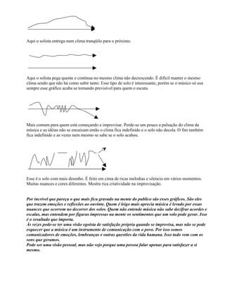 Aqui o solista entrega num clima tranqüilo para o próximo.
Aqui o solista pega quente e continua no mesmo clima não decrescendo. É difícil manter o mesmo
clima sendo que não há como subir tanto. Esse tipo de solo é interessante, porém se o músico só usa
sempre esse gráfico acaba se tornando previsível para quem o escuta.
Mais comum para quem está começando a improvisar. Perde-se um pouco a pulsação do clima da
música e as idéias não se encaixam então o clima fica indefinido e o solo não decola. O fim também
fica indefinido e as vezes nem mesmo se sabe se o solo acabou.
Esse é o solo com mais desenho. É feito em cima de ricas melodias e silencio em vários momentos.
Muitas nuances e cores diferentes. Mostra rica criatividade na improvisação.
Por incrível que pareça o que mais fica gravado na mente do publico são esses gráficos. São eles
que trazem emoções e reflexões ao ouvinte. Quem é leigo mais aprecia música é levado por essas
nuances que ocorrem no decorrer dos solos. Quem não entende música não sabe decifrar acordes e
escalas, mas entendem por figuras impressas na mente os sentimentos que um solo pode gerar. Isso
é o resultado que importa.
Às vezes pode-se ter uma visão egoísta de satisfação própria quando se improvisa, mas não se pode
esquecer que a música é um instrumento de comunicação com o povo. Por isso somos
comunicadores de emoções, lembranças e outras questões da vida humana. Isso tudo vem com os
sons que geramos.
Pode ser uma visão pessoal, mas não vejo porque uma pessoa falar apenas para satisfazer a si
mesmo.
 