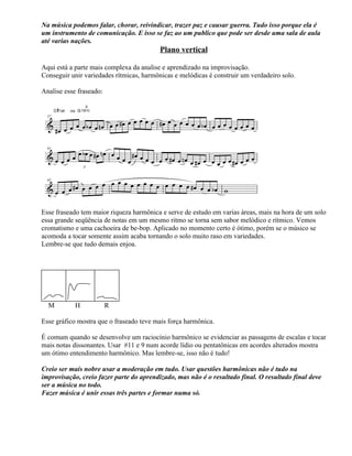 Na música podemos falar, chorar, reivindicar, trazer paz e causar guerra. Tudo isso porque ela é
um instrumento de comunicação. E isso se faz ao um publico que pode ser desde uma sala de aula
até varias nações.
Plano vertical
Aqui está a parte mais complexa da analise e aprendizado na improvisação.
Conseguir unir variedades rítmicas, harmônicas e melódicas é construir um verdadeiro solo.
Analise esse fraseado:
Esse fraseado tem maior riqueza harmônica e serve de estudo em varias áreas, mais na hora de um solo
essa grande seqüência de notas em um mesmo ritmo se torna sem sabor melódico e rítmico. Vemos
cromatismo e uma cachoeira de be-bop. Aplicado no momento certo é ótimo, porém se o músico se
acomoda a tocar somente assim acaba tornando o solo muito raso em variedades.
Lembre-se que tudo demais enjoa.
M H R
Esse gráfico mostra que o fraseado teve mais força harmônica.
É comum quando se desenvolve um raciocínio harmônico se evidenciar as passagens de escalas e tocar
mais notas dissonantes. Usar #11 e 9 num acorde lídio ou pentatônicas em acordes alterados mostra
um ótimo entendimento harmônico. Mas lembre-se, isso não é tudo!
Creio ser mais nobre usar a moderação em tudo. Usar questões harmônicas não é tudo na
improvisação, creio fazer parte do aprendizado, mas não é o resultado final. O resultado final deve
ser a música no todo.
Fazer música é unir essas três partes e formar numa só.
 