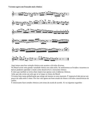 Veremos agora um fraseado mais rítmico:
Aqui temos uma boa variação rítmica com acentos e divisões diversas.
No Brasil existe uma grande variedade rítmica em cada estilo. Se analisarmos as levadas e tocarmos os
baixos podemos aprender e muito como desenvolver o raciocínio rítmico.
É claro que também se torna chato improvisar apenas com evidências rítmicas.
Acho que não existe um solo que só se toque os ritmos do Brasil.
Vivemos hoje numa globalização que atinge até mesmo os sons musicais. É impossível não provar um
pouco de cada estilo e ritmo. Por isso vale apena um bom estudo de ritmos e divisões características de
estilos.
É interessante fazer estudos rítmicos com notas da escala de acorde. Ai vai algumas sugestões
 