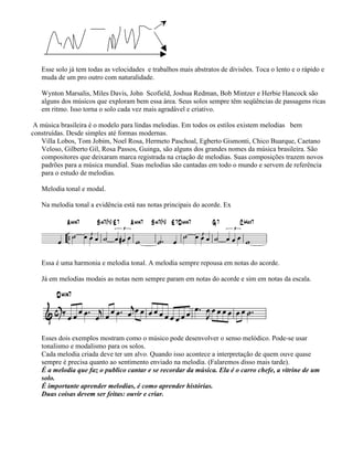 Esse solo já tem todas as velocidades e trabalhos mais abstratos de divisões. Toca o lento e o rápido e
muda de um pro outro com naturalidade.
Wynton Marsalis, Miles Davis, John Scofield, Joshua Redman, Bob Mintzer e Herbie Hancock são
alguns dos músicos que exploram bem essa área. Seus solos sempre têm seqüências de passagens ricas
em ritmo. Isso torna o solo cada vez mais agradável e criativo.
A música brasileira é o modelo para lindas melodias. Em todos os estilos existem melodias bem
construídas. Desde simples até formas modernas.
Villa Lobos, Tom Jobim, Noel Rosa, Hermeto Paschoal, Egberto Gismonti, Chico Buarque, Caetano
Veloso, Gilberto Gil, Rosa Passos, Guinga, são alguns dos grandes nomes da música brasileira. São
compositores que deixaram marca registrada na criação de melodias. Suas composições trazem novos
padrões para a música mundial. Suas melodias são cantadas em todo o mundo e servem de referência
para o estudo de melodias.
Melodia tonal e modal.
Na melodia tonal a evidência está nas notas principais do acorde. Ex
Essa é uma harmonia e melodia tonal. A melodia sempre repousa em notas do acorde.
Já em melodias modais as notas nem sempre param em notas do acorde e sim em notas da escala.
Esses dois exemplos mostram como o músico pode desenvolver o senso melódico. Pode-se usar
tonalismo e modalismo para os solos.
Cada melodia criada deve ter um alvo. Quando isso acontece a interpretação de quem ouve quase
sempre é precisa quanto ao sentimento enviado na melodia. (Falaremos disso mais tarde).
É a melodia que faz o publico cantar e se recordar da música. Ela é o carro chefe, a vitrine de um
solo.
É importante aprender melodias, é como aprender histórias.
Duas coisas devem ser feitas: ouvir e criar.
 