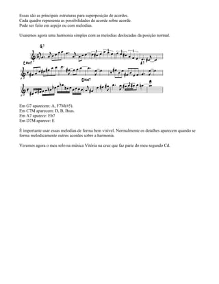 Essas são as principais estruturas para superposição de acordes.
Cada quadro representa as possibilidades de acorde sobre acorde.
Pode ser feito em arpejo ou com melodias.
Usaremos agora uma harmonia simples com as melodias deslocadas da posição normal.
Em G7 aparecem: A, F7M(#5).
Em C7M aparecem: D, B, Bsus.
Em A7 aparece: Eb7
Em D7M aparece: E
É importante usar essas melodias de forma bem visível. Normalmente os detalhes aparecem quando se
forma melodicamente outros acordes sobre a harmonia.
Veremos agora o meu solo na música Vitória na cruz que faz parte do meu segundo Cd.
 