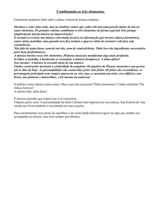 Combinando os três elementos.
Finalmente podemos falar sobre o plano vertical de forma completa.
Ouvimos o solo como todo, mas ao analisar vemos que cada solo tem uma porção maior de um ou
outro elemento. Os grandes solistas combinam os três elementos de forma especial. Isso porque
simplesmente fazem música na improvisação!
É normal se escutar um músico com muita técnica ou informação que mostra riqueza harmônica,
outro várias melodias, mas quando isso fica isolado e aparece além do normal o solo fica sem
consistência.
Não falo de notas foras, nem de out site, nem de semicolcheias. Tudo isso são ingredientes necessários
para boas performances.
A música mostra esses três elementos. Pinturas musicais manifestam algo mais profundo.
O ritmo, a melodia, a harmonia se escondem, a música desaparece. A alma aflora!
Isso mesmo! A música se esconde atrás de um músico.
Lindas construções mostram a criatividade do arquiteto. Os quadros de Picasso mostram a sua pessoa
até os dias de hoje. As personalidades são conhecidas pelos seus feitos. Os feitos são secundários, os
personagens principais nem sempre aparecem ao vivo, mas se mostram nas artes, nos edifícios, nos
livros, nas pinturas e maravilhas, e até mesmo na natureza!
O publico come música como nunca. Mas o que eles procuram? Belas harmonias? Lindas melodias? Ou
ritmos festivos?
A música fala, além disso!
É preciso entender que improvisar é se comunicar.
Falamos pelos sons! A personalidade de John Coltrane está impressa em sua música. Sua história de vida
escrita nos livros também é encontrada em suas canções.
Para encontrarmos esse ponto de equilíbrio e de criatividade falaremos agora de algo que sempre nos
acompanha na música, mas nem sempre percebemos.
 