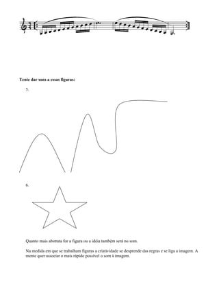 Tente dar sons a essas figuras:
5.
6.
Quanto mais abstrata for a figura ou a idéia também será no som.
Na medida em que se trabalham figuras a criatividade se desprende das regras e se liga a imagem. A
mente quer associar o mais rápido possível o som à imagem.
 