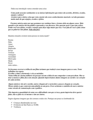 Dada essa introdução vamos entender uma coisa:
Como pode associar sentimentos se as únicas informações que temos são acordes, divisões, escalas,
arpejos e efeitos?
Acontece que a única coisa que vem a mente são esses conhecimentos musicais e ai não passamos
muito mais do que arpejos, escalas e efeitos.
Fazemos música antes por que gostamos nos sentimos bem e vivemos dela em alguns casos. Mais
quando se faz música há um publico esperando o seu discurso. Eles querem ouvir o que tem a dizer.
Então você usa efeitos, escalas e arpejos para dizer algo maior que isso. Você fala de você e fala coisas
que as palavras não falam. Fala emoções!
Quantas emoções existem numa pessoa ou numa nação?
Paixão
Ódio
Amor
Alegria
Depressão
Inveja
Tristeza
Amargura
Ansiedade
Motivação
Medo
Pavor
entre outras...
Se fossemos escrever a trilha de um filme teríamos que traduzir essas imagens para os sons. Tente
trabalhar isso agora.
Escolha o ritmo a harmonia e crie as melodias.
Numa trilha de cinema milhares de pessoas ouvem a idéia de um compositor e nem percebem. Mas se
tirar a musica o filme fica sem emoção. Quando improvisamos damos imagens ao ouvido e ao coração
de cada ouvinte.
Alguns músicos vão até o ouvido, outros chegam até o raciocínio e poucos chegam ao coração.
Menos ainda os que comovem uma platéia ou um povo. Esses acharam o caminho de usar a música
como veiculo de comunicação com o publico.
Não importa a quantidade de notas ou a dificuldade com que se toca, quem improvisa deve querer
falar, não se fala só a si mesmo e sim aos outros.
Sugiro algumas imagens que são comuns a todos nós. Pratique um pouco se lembrando de:
 Crianças abandonadas nas ruas
 O trânsito de São Paulo as 18:00h
 Violência
 