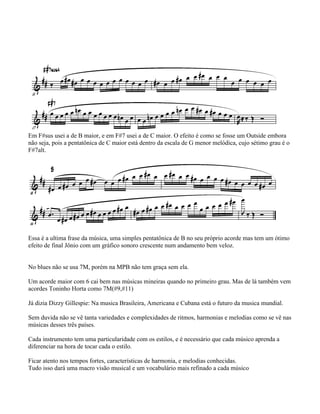 Em F#sus usei a de B maior, e em F#7 usei a de C maior. O efeito é como se fosse um Outside embora
não seja, pois a pentatônica de C maior está dentro da escala de G menor melódica, cujo sétimo grau é o
F#7alt.
Essa é a ultima frase da música, uma simples pentatônica de B no seu próprio acorde mas tem um ótimo
efeito de final Jônio com um gráfico sonoro crescente num andamento bem veloz.
No blues não se usa 7M, porém na MPB não tem graça sem ela.
Um acorde maior com 6 cai bem nas músicas mineiras quando no primeiro grau. Mas de lá também vem
acordes Toninho Horta como 7M(#9,#11)
Já dizia Dizzy Gillespie: Na musica Brasileira, Americana e Cubana está o futuro da musica mundial.
Sem duvida não se vê tanta variedades e complexidades de ritmos, harmonias e melodias como se vê nas
músicas desses três países.
Cada instrumento tem uma particularidade com os estilos, e é necessário que cada músico aprenda a
diferenciar na hora de tocar cada o estilo.
Ficar atento nos tempos fortes, características de harmonia, e melodias conhecidas.
Tudo isso dará uma macro visão musical e um vocabulário mais refinado a cada músico
 