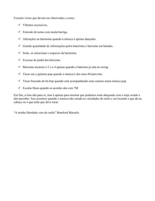 Existem vícios que devem ser observados e como:
 Vibratos excessivos.
 Emissão de notas com muita barriga.
 Alterações na harmonia quando a música é apenas dançante.
 Grande quantidade de informações pelos bateristas e baixistas em baladas.
 Solar, se emocionar e esquecer da harmonia.
 Excesso de pedal dos baixistas.
 Baixistas tocarem o 2 e o 4 apenas quando o baterista já está no swing.
 Tocar sax e guitarra pop quando a música é dos anos 60 para trás.
 Tocar fraseado de be-bop quando está acompanhando uma cantora numa música pop.
 Escalas blues quando os acordes são com 7M
Em fim, a lista não para ai, mas é apenas para mostrar que podemos estar dançando com o traje errado e
não perceber. Isso acontece quando o musico não estuda as variedades de estilo e sai tocando o que da na
cabeça ou o que acha que deve tocar.
“A minha liberdade vem do estilo” Branford Marsalis
 