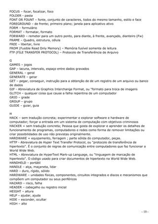 FOCUS – focar, focalizar, foco
FOLDER - pasta
FONT OR FOUNT – fonte, conjunto de caracteres, todos do mesmo tamanho, estilo e face
FOREGROUND – de frente; primeiro plano; janela para aplicativo ativo
FORM – formulário
FORMAT – formatar, formato
FORWARD – remeter para um outro ponto, para diante, à frente, avançado, dianteiro (Fw)
FRAME – Quadro, estrutura, célula
FREE – libertar, livre
FROM (Fusible Read Only Memory) – Memória fusível somente de leitura
FTP (FILE TRANSFER PROTOCOL) – Protocolo de Transferência de Arquivo

G
GAMES – jogos
GAP – lacuna, intervalo, espaço entre dados gravados
GENERAL – geral
GENERATE – gerar
GET – pegar, conseguir, instrução para a obtenção de de um registro de um arquivo ou banco
de dados
GIF - Abreviatura de Graphics Interchange Format, ou "formato para troca de imagens
GLITCH – qualquer coisa que cause a falha repentina de um computador
GRID – grade
GROUP – grupo
GUIDE – guiar, guia

H
HACK – sem tradução concreta; experimentar e explorar software e hardware de
computador; forçar a entrada em um sistema de computação com objetivos criminosos
HACKER = sem tradução concreta; Pessoa que gosta de explorar e aprender os detalhes de
funcionamento de programas, computadores e redes como forma de remover limitações ou
criar possibilidades de uso não previstas originalmente.
HARDWARE = equipamento, ferragem ; parte sólida do computador, peças.
HTTP - Abreviatura de Hyper Text Transfer Protocol, ou "protocolo de transferência de
hipertexto". É o conjunto de regras de comunicação entre computadores que faz funcionar a
World Wide Web.
HTML - Abreviatura de HyperText Mark-up Language, ou "linguagem de marcação de
hipertexto". O código usado para criar documentos de hipertexto na World Wide Web.
HANDHELD – portátil
HANDLE – alça, maçaneta, lidar
HARD – duro, rígido, sólido
HARDWARE – unidades físicas, componentes, circuitos integrados e discos e mecanismos que
compõem um computador ou seus periféricos
HAZARD – risco, falha
HEADER – cabeçalho ou registro inicial
HEIGHT – altura
HELP – ajudar, ajuda
HIDE – esconder, ocultar
HIGH – alto

                                                                                     - 10 -
 