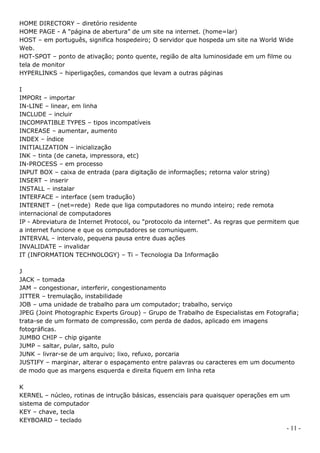 HOME DIRECTORY – diretório residente
HOME PAGE - A “página de abertura” de um site na internet. (home=lar)
HOST – em português, significa hospedeiro; O servidor que hospeda um site na World Wide
Web.
HOT-SPOT – ponto de ativação; ponto quente, região de alta luminosidade em um filme ou
tela de monitor
HYPERLINKS – hiperligações, comandos que levam a outras páginas

I
IMPORt – importar
IN-LINE – linear, em linha
INCLUDE – incluir
INCOMPATIBLE TYPES – tipos incompatíveis
INCREASE – aumentar, aumento
INDEX – índice
INITIALIZATION – inicialização
INK – tinta (de caneta, impressora, etc)
IN-PROCESS – em processo
INPUT BOX – caixa de entrada (para digitação de informações; retorna valor string)
INSERT – inserir
INSTALL – instalar
INTERFACE – interface (sem tradução)
INTERNET – (net=rede) Rede que liga computadores no mundo inteiro; rede remota
internacional de computadores
IP - Abreviatura de Internet Protocol, ou "protocolo da internet". As regras que permitem que
a internet funcione e que os computadores se comuniquem.
INTERVAL – intervalo, pequena pausa entre duas ações
INVALIDATE – invalidar
IT (INFORMATION TECHNOLOGY) – Ti – Tecnologia Da Informação

J
JACK – tomada
JAM – congestionar, interferir, congestionamento
JITTER – tremulação, instabilidade
JOB – uma unidade de trabalho para um computador; trabalho, serviço
JPEG (Joint Photographic Experts Group) – Grupo de Trabalho de Especialistas em Fotografia;
trata-se de um formato de compressão, com perda de dados, aplicado em imagens
fotográficas.
JUMBO CHIP – chip gigante
JUMP – saltar, pular, salto, pulo
JUNK – livrar-se de um arquivo; lixo, refuxo, porcaria
JUSTIFY – marginar, alterar o espaçamento entre palavras ou caracteres em um documento
de modo que as margens esquerda e direita fiquem em linha reta

K
KERNEL – núcleo, rotinas de intrução básicas, essenciais para quaisquer operações em um
sistema de computador
KEY – chave, tecla
KEYBOARD – teclado
                                                                                        - 11 -
 