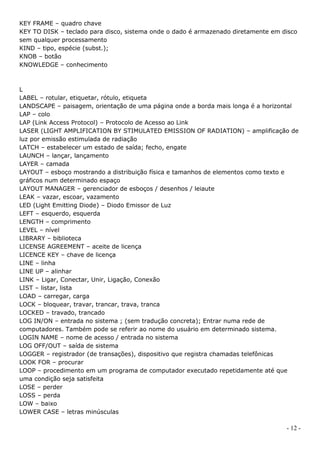 KEY FRAME – quadro chave
KEY TO DISK – teclado para disco, sistema onde o dado é armazenado diretamente em disco
sem qualquer processamento
KIND – tipo, espécie (subst.);
KNOB – botão
KNOWLEDGE – conhecimento



L
LABEL – rotular, etiquetar, rótulo, etiqueta
LANDSCAPE – paisagem, orientação de uma página onde a borda mais longa é a horizontal
LAP – colo
LAP (Link Access Protocol) – Protocolo de Acesso ao Link
LASER (LIGHT AMPLIFICATION BY STIMULATED EMISSION OF RADIATION) – amplificação de
luz por emissão estimulada de radiação
LATCH – estabelecer um estado de saída; fecho, engate
LAUNCH – lançar, lançamento
LAYER – camada
LAYOUT – esboço mostrando a distribuição física e tamanhos de elementos como texto e
gráficos num determinado espaço
LAYOUT MANAGER – gerenciador de esboços / desenhos / leiaute
LEAK – vazar, escoar, vazamento
LED (Light Emitting Diode) – Diodo Emissor de Luz
LEFT – esquerdo, esquerda
LENGTH – comprimento
LEVEL – nível
LIBRARY – biblioteca
LICENSE AGREEMENT – aceite de licença
LICENCE KEY – chave de licença
LINE – linha
LINE UP – alinhar
LINK – Ligar, Conectar, Unir, Ligação, Conexão
LIST – listar, lista
LOAD – carregar, carga
LOCK – bloquear, travar, trancar, trava, tranca
LOCKED – travado, trancado
LOG IN/ON – entrada no sistema ; (sem tradução concreta); Entrar numa rede de
computadores. Também pode se referir ao nome do usuário em determinado sistema.
LOGIN NAME – nome de acesso / entrada no sistema
LOG OFF/OUT – saída de sistema
LOGGER – registrador (de transações), dispositivo que registra chamadas telefônicas
LOOK FOR – procurar
LOOP – procedimento em um programa de computador executado repetidamente até que
uma condição seja satisfeita
LOSE – perder
LOSS – perda
LOW – baixo
LOWER CASE – letras minúsculas

                                                                                   - 12 -
 