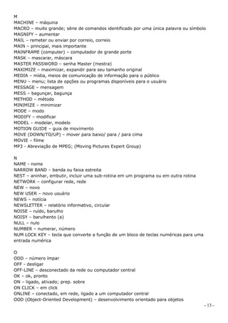 M
MACHINE – máquina
MACRO – muito grande; série de comandos identificado por uma única palavra ou símbolo
MAGNIFY – aumentar
MAIL – remeter ou enviar por correio, correio
MAIN – principal, mais importante
MAINFRAME (computer) – computador de grande porte
MASK – mascarar, máscara
MASTER PASSWORD – senha Master (mestra)
MAXIMIZE – maximizar, expandir para seu tamanho original
MEDIA – mídia, meios de comunicação de informação para o público
MENU – menu; lista de opções ou programas disponíveis para o usuário
MESSAGE – mensagem
MESS – bagunçar, bagunça
METHOD – método
MINIMIZE – minimizar
MODE – modo
MODIFY – modificar
MODEL – modelar, modelo
MOTION GUIDE – guia de movimento
MOVE (DOWN/TO/UP) – mover para baixo/ para / para cima
MOVIE – filme
MP3 - Abreviação de MPEG; (Moving Pictures Expert Group)

N
NAME - nome
NARROW BAND – banda ou faixa estreita
NEST – aninhar, embutir, incluir uma sub-rotina em um programa ou em outra rotina
NETWORK – configurar rede, rede
NEW – novo
NEW USER – novo usuário
NEWS – notícia
NEWSLETTER – relatório informativo, circular
NOISE – ruído, barulho
NOISY – barulhento (a)
NULL – nulo
NUMBER – numerar, número
NUM LOCK KEY – tecla que converte a função de um bloco de teclas numéricas para uma
entrada numérica

O
ODD – número ímpar
OFF - desligar
OFF-LINE – desconectado da rede ou computador central
OK – ok, pronto
ON – ligado, ativado; prep. sobre
ON CLICK – em click
ONLINE – conectado, em rede, ligado a um computador central
OOD (Object-Oriented Development) – desenvolvimento orientado para objetos
                                                                                      - 13 -
 