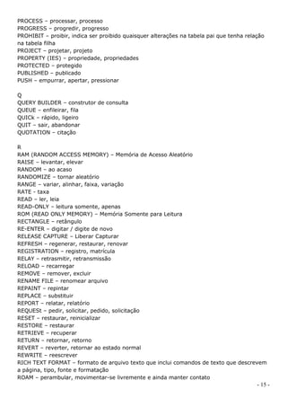 PROCESS – processar, processo
PROGRESS – progredir, progresso
PROHIBIT – proibir, indica ser proibido quaisquer alterações na tabela pai que tenha relação
na tabela filha
PROJECT – projetar, projeto
PROPERTY (IES) – propriedade, propriedades
PROTECTED – protegido
PUBLISHED – publicado
PUSH – empurrar, apertar, pressionar

Q
QUERY BUILDER – construtor de consulta
QUEUE – enfileirar, fila
QUICk – rápido, ligeiro
QUIT – sair, abandonar
QUOTATION – citação

R
RAM (RANDOM ACCESS MEMORY) – Memória de Acesso Aleatório
RAISE – levantar, elevar
RANDOM – ao acaso
RANDOMIZE – tornar aleatório
RANGE – variar, alinhar, faixa, variação
RATE - taxa
READ – ler, leia
READ-ONLY – leitura somente, apenas
ROM (READ ONLY MEMORY) – Memória Somente para Leitura
RECTANGLE – retângulo
RE-ENTER – digitar / digite de novo
RELEASE CAPTURE – Liberar Capturar
REFRESH – regenerar, restaurar, renovar
REGISTRATION – registro, matrícula
RELAY – retrasmitir, retransmissão
RELOAD – recarregar
REMOVE – remover, excluir
RENAME FILE – renomear arquivo
REPAINT – repintar
REPLACE – substituir
REPORT – relatar, relatório
REQUESt – pedir, solicitar, pedido, solicitação
RESET – restaurar, reinicializar
RESTORE – restaurar
RETRIEVE – recuperar
RETURN – retornar, retorno
REVERT – reverter, retornar ao estado normal
REWRITE – reescrever
RICH TEXT FORMAT – formato de arquivo texto que inclui comandos de texto que descrevem
a página, tipo, fonte e formatação
ROAM – perambular, movimentar-se livremente e ainda manter contato
                                                                                         - 15 -
 