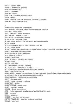 ROTATE – girar, rodar
ROUND – arredondar, redondo
ROUTE – caminho, rota
ROUTEr – roteador
ROUTINE – rotina
ROW SIZE – tamanho da linha, fileira
RULER – régua
RUN – executar, fazer um dispositivo funcionar (v. correr)
RUNTIME – tempo de execução

S
SAMPLE(S) – amostra(s), exemplo(s)
SAVE – salvar, armazenar dados em dispositivo de memória
SAVE AS – salvar como
SAVE CHANGES – salvar mudanças
SAVE PROJECT – salvar projeto
SAVE TO FILE – salvar para arquivo
SCALE MODE – Modo de Escala
SCAN – varrer, esquadrinhar, varredura, esquadrinhamento
SCENE – cena
SCREEN – proteger alguma coisa com uma tela; tela
SCROLL – rolar a tela
SCROLL BARS – (permite apresentar as) barras de rolagem (quando o volume do texto for
superior ao volume do componente)
SEARCH – buscar, busca, pesquisa
SEEK – buscar, procurar
SELECT – selecionar
SELF – si mesmo, referente a si próprio
SEND – enviar
SERVER – servidor
SET – estabelecer, atribuir; conjunto
SET DIRECTION – estabelecer direção
SET UP (verbo) – preparar equipamento para operação
SHAPE – dar forma; forma
SHAREWARE – produto compartilhado; Software que está disponível para download gratuito
na internet, a fim de que as pessoas possam testá-lo
SHARED LIBRARY – biblioteca compartilhada
SHEET – folha de papel
SHIFT – mudar, deslocar, mudança
SHORT CUT – atalho
SHORT STRING – cadeia curta
SHOW – mostrar, mostra
SINGLE – único, somente um
SITE - Página ou coleção de páginas na World Wide Web.; sítio.
SIZE – tamanho
SMALL – pequeno
SMOOTH – suavizar, suave, macio
SOFTEN FILL EDGES – suavizar bordas preenchidas
SOUND – soar, som
                                                                                   - 16 -
 