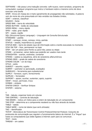 SOFTWARE – não possui uma tradução concreta: soft=suave; ware=produto; programa de
computador; qualquer programa que instrui o hardware sobre a maneira como ele deve
executar uma tarefa
SPAM - Envio em massa de e-mails (geralmente de propaganda) não-solicitados. A palavra
vem do nome de uma presuntada em lata vendida nos Estados Unidos.
SORT – ordenar, classificar
SOURCE – fonte
SPEED BAR – barra de velocidade
SPEED BUTTON – botão de velocidade
SPEED MENU – menu rápido
SPIN – rodar, girar rápido
SPY – espiar, espião
SQL (Structured Query Language) – Linguagem de Consulta Estruturada
STANDARD – padrão
START – começar, iniciar, começo, início, partida
STATUS – estado, importância ou posição
STATUS BAR – barra de estado (que dá informação sobre a tarefa executada no momento
STAY ON TOP – ficar, permanecer no topo
STEP – dar um passo para frente ou para trás; passo ou etapa
STORE – armazenar, salvar dados que poderão ser usados mais tarde
STRAIGHTEN – acertar, endireitar, consertar
STRING – cadeia ou sequência, série de caracteres alfanuméricos
STRING GRID – grade de cadeia de caracteres
STROKE COLOR – cor do traço
STYLE – estilo
SUBJECT – assunto; sujeito
SUBMIT – submeter (a apreciação, avaliação)
SUBSELECt – ferramenta para subselecionar
SUPPLY – fornecer, suprir, fornecimento
SUPPLIEr – fornecedor
SUPPORT – apoiar, auxiliar, sustentar; apoio, suporte
SWAP – trocar, permutar, troca
SYMBOl – símbolo
SYNTAX CHECK – Verificar Sintaxe
SYSTEM – sistema

T
TAB – tabular, organizar texto em colunas
TAB CONTROL – controle de tabulação
TAB ORDER – indica um índice para a ordem de tabulação de um componente
TAB STOP – determina se o componente receberá ou não foco através do teclado
TABLE – tabela
TABLE NAME – nome da tabela (que será utilizada)
TAG – identificador
TCP/IP - Abreviatura de Transmission Control Protocol/Internet Protocol. Conjunto de
protocolos de comunicação que regulam o funcionamento básico da internet. É a "língua" que
todos os computadores que estão ligados à internet usam para se comunicar.
TEXT – texto
THREAD – em cadeia
                                                                                      - 17 -
 