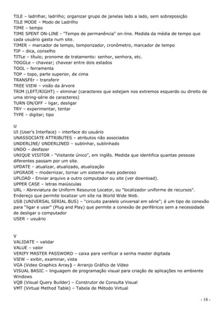 TILE – ladrilhar, ladrilho; organizar grupo de janelas lado a lado, sem sobreposição
TILE MODE – Modo de Ladrilho
TIME – tempo
TIME SPENT ON-LINE - "Tempo de permanência" on-line. Medida da média de tempo que
cada usuário gasta num site.
TIMER – marcador de tempo, temporizador, cronômetro, marcador de tempo
TIP – dica, conselho
TITLe – título; pronome de tratamento: senhor, senhora, etc.
TOGGLe – chavear; chavear entre dois estados
TOOL – ferramenta
TOP – topo, parte superior, de cima
TRANSFEr – transferir
TREE VIEW – visão da árvore
TRIM (LEFT/RIGHT) – eliminar (caracteres que estejam nos extremos esquerdo ou direito de
uma string-série de caracteres)
TURN ON/OFF – ligar, desligar
TRY – experimentar, tentar
TYPE – digitar; tipo

U
UI (User’s Interface) – interface do usuário
UNASSOCIATE ATTRIBUTES – atributos não associados
UNDERLINE/ UNDERLINED – sublinhar, sublinhado
UNDO – desfazer
UNIQUE VISITOR - "Visitante único", em inglês. Medida que identifica quantas pessoas
diferentes passam por um site.
UPDATE – atualizar, atualizado, atualização
UPGRADE – modernizar, tornar um sistema mais poderoso
UPLOAD - Enviar arquivo a outro computador ou site (ver download).
UPPER CASE – letras maiúsculas
URL - Abreviatura de Uniform Resource Locator, ou "localizador uniforme de recursos".
Endereço que permite localizar um site na World Wide Web.
USB (UNIVERSAL SERIAL BUS) – “circuito paralelo universal em série”; é um tipo de conexão
para “ligar e usar” (Plug and Play) que permite a conexão de periféricos sem a necessidade
de desligar o computador
USER – usuário



V
VALIDATE – validar
VALUE – valor
VERIFY MASTER PASSWORD – caixa para verificar a senha master digitada
VIEW – exibir, examinar, vista
VGA (Video Graphics Array) – Arranjo Gráfico de Vídeo
VISUAL BASIC – linguagem de programação visual para criação de aplicações no ambiente
Windows
VQB (Visual Query Builder) – Construtor de Consulta Visual
VMT (Virtual Method Table) – Tabela de Método Virtual

                                                                                      - 18 -
 