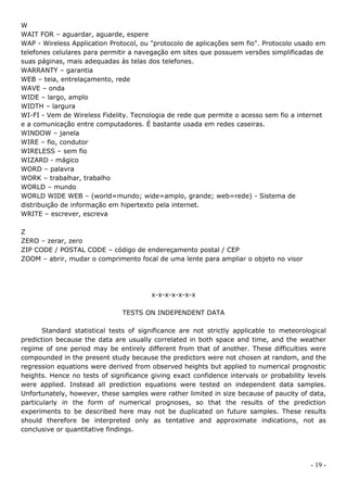 W
WAIT FOR – aguardar, aguarde, espere
WAP - Wireless Application Protocol, ou "protocolo de aplicações sem fio". Protocolo usado em
telefones celulares para permitir a navegação em sites que possuem versões simplificadas de
suas páginas, mais adequadas às telas dos telefones.
WARRANTY – garantia
WEB – teia, entrelaçamento, rede
WAVE – onda
WIDE – largo, amplo
WIDTH – largura
WI-FI - Vem de Wireless Fidelity. Tecnologia de rede que permite o acesso sem fio a internet
e a comunicação entre computadores. É bastante usada em redes caseiras.
WINDOW – janela
WIRE – fio, condutor
WIRELESS – sem fio
WIZARD - mágico
WORD – palavra
WORK – trabalhar, trabalho
WORLD – mundo
WORLD WIDE WEB – (world=mundo; wide=amplo, grande; web=rede) - Sistema de
distribuição de informação em hipertexto pela internet.
WRITE – escrever, escreva

Z
ZERO – zerar, zero
ZIP CODE / POSTAL CODE – código de endereçamento postal / CEP
ZOOM – abrir, mudar o comprimento focal de uma lente para ampliar o objeto no visor




                                        x-x-x-x-x-x-x

                               TESTS ON INDEPENDENT DATA

       Standard statistical tests of significance are not strictly applicable to meteorological
prediction because the data are usually correlated in both space and time, and the weather
regime of one period may be entirely different from that of another. These difficulties were
compounded in the present study because the predictors were not chosen at random, and the
regression equations were derived from observed heights but applied to numerical prognostic
heights. Hence no tests of significance giving exact confidence intervals or probability levels
were applied. Instead all prediction equations were tested on independent data samples.
Unfortunately, however, these samples were rather limited in size because of paucity of data,
particularly in the form of numerical prognoses, so that the results of the prediction
experiments to be described here may not be duplicated on future samples. These results
should therefore be interpreted only as tentative and approximate indications, not as
conclusive or quantitative findings.




                                                                                          - 19 -
 