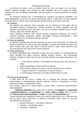TÉCNICAS DE LEITURA
       As técnicas de leitura, como o próprio nome diz, vão nos ajudar a ler um texto.
Existem técnicas variadas, mas veremos as mais utilizadas. Ao ler um texto em Inglês,
lembre-se de usar as técnicas aprendidas, elas vão ajudá-lo. O uso da gramática vai ajudar
também.
       As principais técnicas são: a identificação de cognatos, de palavras repetidas e de
pistas tipográficas. Ao lermos um texto vamos,ainda, apurar a idéia geral do texto (general
comprehension) e utilizar duas outras técnicas bastante úteis: skimming e scanning.
    a) Cognatos
       Os cognatos são palavras muito parecidas com as palavras do Português. São as
       chamadas palavras transparentes. Existem também os falsos cognatos, que são
       palavras que achamos que é tal coisa, mas não é; os falsos cognatos são em menor
       número, estes nós veremos adiante.
       Como cognatos podemos citar: school (escola), telephone (telefone), car (carro),
       question (questão, pergunta), activity (atividade), training (treinamento)... Você
       mesmo poderá criar sua própria lista de cognatos!
    b) Palavras repetidas
       As palavras repetidas em um texto possuem um valor muito importante. Um autor não
       repete as palavras em vão. Se elas são repetidas, é porque são importantes dentro de
       texto. Muitas vezes para não repetir o mesmo termo, o autor utiliza sinônimos das
       mesmas palavras para não tornar o texto cansativo.
    c) Pistas tipográficas
       As pistas tipográficas são elementos visuais que nos auxiliam na compreensão do
       texto. Atenção com datas, números, tabelas, gráficas, figuras... São informações
       também contidas no texto. Os recursos de escrita também são pistas tipográficas. Por
       exemplo:
                   ... (três pontos) indicam a continuação de uma idéia que não está ali ex-
                    posta;
                   negrito dá destaque a algum termo ou palavra;
                   itálico também destaca um termo, menos importante que o negrito;
                   ‘’ ‘’ (aspas) salientam a importância de alguma palavra;
                   ( ) (parênteses) introduzem uma idéia complementar ao texto.

   d) General Comprehension
      A idéia geral de um texto é obtida com o emprego das técnicas anteriores.
      Selecionando-se criteriosamente algumas palavras, termos e expressões no texto,
      poderemos chegar à idéia geral do texto.
      Por exemplo, vamos ler o trecho abaixo e tentar obter a “general comprehension”
      deste parágrafo:
            “Distance education takes place when a teacher and students are separated
      by physical distance, and technology (i.e., voice, video and data), often in concert
      with face-to-face communication, is used to bridge the instructional gap.”
      A partir das palavras cognatas do texto (em negrito) podemos ter um a idéia geral do
      que se trata; vamos enumerar as palavras conhecidas (pelo menos as que são
      semelhantes ao Português):
                 distance education = educação a distancia
                 students = estudantes, alunos
                 separeted = separado
                                                                                         -2-
 