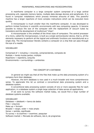 MAINFRAMES, MINICOMPUTERS AND MICROCOMPUTERS

       A mainframe computer is a large computer system comprised of a large central
processing unit, separate memory banks, multiple data-storage devices and peripherals. It is
found in computer installations which process immense amounts of data. This powerful
machine has a larger repertoire of more complex instructions which can be executed more
quickly.
       A minicomputer is much smaller than the mainframe computer. It was developed to
perform limited functions in scientific environments with less computing capacity. It became
possible to reduce the size of the computer with the replacement of vacuum tubes by
transistors and the development of multicircuit “chips”.
       A microcomputer is the smallest of the three sizes of computers. The central processor
of a micro, called the microprocessor, is built as a single semiconductor device, that is, all the
elements necessary to perform all the logical and arithmetic functions are manufactured as a
single chip. The microprocessor literally contains a computer on a chip that can pass through
the eye of a needle.

VOCABULARY

Comprised of = including = incluindo, compreendendo, composto de
Multiple = tendo muitas partes; múltiplo
Repertoire = repertório, conjunto
Enveironments = surroundings = ambientes




                                THE CONCEPT OF A DATABASE

       In general we might say that all the files that make up the data processing system of a
company form their database.
       However, the term database is now used in a much broader and more comprehensive
sense. To appreciate this let us contrast a conventional data processing system and a
database system.
       A conventional data processing system consists of one or more separate files for each
application; in a database system a single large collection of data serves all applications.
       If we were to survey the software market today, we would find a large number of
database systems available.

VOCABULARY
Database = databank = banco de dados
Files = arquivos
Make up = formam
Broader = larger, wider = mais amplo
Sense = sentido, significado
To survey = to examine = examiner, pesquisar
Software market = Mercado de software, isto é, de programas




                                                                                             - 21 -
 