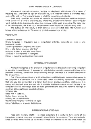 WHAT HAPPENS INSIDE A COMPUTER?

       When we sit down at a computer, we type on a keyboard which is one of the means of
inputting data. And when we type on this keyboard, each letter or number is converted into a
series of 0s and 1s. This binary language is what the computer understands.
       After being converted into 0s and 1s, the data are then changed into electrical impulses
which travel over a cable to the computer, where they are stored in memory. Each computer
word, called a byte, is assigned a place in a memory cell to await processing. The data, now
in the memory cells, are acted upon and processed according to the program being used.
       The output, or final result, is then achieved and converted back into numbers and
letters, which is displayed on TV screen or printed on paper by a printer.

VOCABULARY

Keyboard = teclado
Binary language = linguagem que o computador entende, composta de zeros e uns;
linguagem binária.
Travel = passam de um ponto para outro
Byte = oito dígitos binários; oito “bis”
Assigned = given = indicado, especificado
Achieved = accomplished = alcançado
Printer = máquina que imprime; impressora



                                  ARTIFICIAL INTELLIGENCE

       Artificial intelligence is the branch of computer science that deals with using computers
to simulate human thinking. It s concerned with building computer programs that can solve
problems creatively, rather than simply working through the steps of a solution designed by
the programmer.
       One of the main problems of artificial intelligence (AI) is how to represent knowledge in
the computer in a form such that it can be used rather than merely reproduced. A computer
that tells you the call number of a library book is not displaying artificial intelligence; it is
merely echoing back what was put into it. Artificial intelligence would come into play if the
computer used its knowledge base to make generalizations about the library’s holdings or
construct bibliographies on selected subjects.
VOCABULARY
Deals with = trata de…
Rather than = em vez de
Echoing back = devolvendo
Would come into play = entraria em ação
Library’s holdings = arquivos da biblioteca



                                DIFFERENT KINDS OF MEMORY

       Read only memory (ROM) – In most computers it is useful to have some of the
instructions or whole programs permanently stored inside the computer. There are particular
kinds of chips which enable us to do this so that the memory is not lost even when the
                                                                                            - 22 -
 