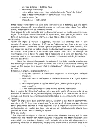    physical distance = distância física
               technology = tecnologia
               voice, video, data = voz, vídeo e dados (atenção: “data” não é data)
               face-to-face communication = comunicação face-a-face
               used = usado (a)
               instructional = instrucional

   Então você poderia dizer que o texto trata sobre educação a distância; que esta ocorre
   quando os alunos estão separados fisicamente do professor; a tecnologia (voz, vídeo,
   dados) podem ser usados de forma instrucional.
   Você poderia ter esta conclusão sobre o texto mesmo sem ter muito conhecimento de
   Inglês. É claro que à medida que você for aprendendo, a sua percepção sobre o texto
   também aumentará. Há muitas informações que não são tão óbvias assim.
e) Skimming
   “skim” em inglês é deslizar à superfície, desnatar (daí skimmed milk = leite
   desnatado), passar os olhos por. A técnica de “skimming” nos leva a ler um texto
   superficialmente. Utilizar esta técnica significa que precisamos ler cada sentença, mas
   sim passarmos os olhos por sobre o texto, lendo algumas frases aqui e ali, procurando
   reconhecer certas palavras e expressões que sirvam como ‘dicas’ na obtenção de
   informações sobre o texto. Às vezes não é necessário ler o texto em detalhes. Para
   usar esta técnica, precisamos nos valer dos nossos conhecimentos de Inglês também.
   Observe este trecho:
          “Using this integrated approach, the educator’s task is to carefully select among
   the technological options. The goal is to build a mix of instructional media, meeting the
   needs of the learner in a manner that is instructionally effective and economically
   prudent.”
   Selecionando algumas expressões teremos:
              integrated approach = abordagem (approach = abordagem, enfoque)
                 integrada
              educator’s task = tarefa (task = tarefa) do educador – ‘s significa posse
                 = do
              tecnological options = opções tecnológicas (tecnological é adjetivo)
              goal = objetivo
              a mix instrucional media = uma mistura de mídia instrucional.
   Com a técnica do “skimming” podemos dizer que este trecho afirma que a tarefa do
   educador é selecionar as opções tecnológicas; o objetivo é ter uma mistura de mídias
   instrucionais de uma maneira instrucionalmente efetiva e economicamente prudente.
f) Scanning
   “Scan” em Inglês quer dizer examinar, sondar, explorar. O que faz um scanner? Uma
   varredura, não é?! Logo, com a técnica de “scanning” você irá fazer uma varredura do
   texto, procurando detalhes e idéias objetivas. Aqui é importante que você utilize os
   conhecimentos de Inglês; por isso, nós vamos ver detalhadamente alguns itens
   gramaticais no ser “ Estudo da Língua Inglesa”.
   Olhe este trecho:
   “ Teaching and learning at a distance is demanding. However, learning will be more
   meaningful and “deeper” for distant students, if students and their instructor share
   responsibility for developing learning goals: actively interacting with class members;
   promoting reflection on experience; relating new information to examples that make
                                                                                        -3-
 