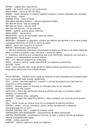 BITMAP – mapear bits, mapa de bits
BLANK – em branco, vazio ou com nada escrito
BLOCK MARK – marca de (fim de) bloco
BOARD – chapa retangular de material isolante na qual os circuitos integrados são montados
BOLD (type) – negrito
BORDER STYLE – estilo de borda
BOS (Basic Operating System) – sistema operacional básico
BPI (Bits Per Inch) – bits por polegada
BPP (Bits Per Pixel) – bits por pixel
BPS (Bits Per Second) – bit por segundo
BREAK – quebrar, quebra, pausa, intervalo
BREAK APART – desmembrar
BREAKPOINT – ponto de interrupção, ponto de ruptura
BROADBAND – banda larga
BROWSER – navegador ou paginador; utilitário de software que permite a um usuário acessar
e pesquisar facilmente um texto ou banco de dados
BRUSH – pincel (em programa de pintura)
BUFFER – Amortecedor, pára-choque.
1 – Memória temporária onde ficam armazenados os dados de entrada ou de saída. Liberando
assim a memória principal, o que “amortece” o tempo de espera.
2 – Dispositivo eletrônico que compatibiliza dois sinais deferentes, adaptando, por exemplo, a
voltagem ou a intensidade da corrente elétrica.
BUG – erro, falha em programa de computador
BUILD – construir (verbo); versão específica de um programa (substantivo)
BUTTON – botão
BYTE – (sem tradução) byte, grupo de bits ou dígitos binários (geralmente oito) que o
computador opera como uma unidade simples

C
CACHE MEMORY – memória cache: seção de memória de alta velocidade que armazena dados
que o computador pode acessar rapidamente
CALL – chamar, chamada telefônica; transferir o controle do programa principal para um
programa ou rotina separada
CANCEL – cancelar, parar um processo ou instrução antes de ser executado
CANVAS – lona, tela, quadro
CAPS LOCK – (trava das maiúsculas) tecla que permite que todos os caracteres sejam
digitados em maiúsculas
CAPTION – legenda, título, cabeçalho
CD-ROM > Compact Disc-Read Only Memory – disco compacto com memória somente para
leitura
CELL – célula, função ou número único em um programa de planilha eletrônica
CENTER > centre – centrar, centralizar, centro, alinhar corretamente a cabeça de
leitura/gravação em um disco
CENTRAL CONTROL UNIT – unidade de controle central
CENTRALIZED DATA PROCESSING – processamento de dados centralizado
CENTRAL PROCESSORS – processadores centrais, ou seja, o sistema nervoso de qualquer
sistema computadorizado digital
CHAIN – cadeia, sequencia
CHAPTER – capítulo, segmento, seção de programa
                                                                                          -6-
 