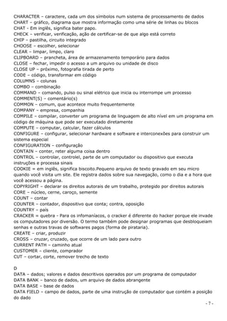 CHARACTER – caractere, cada um dos símbolos num sistema de processamento de dados
CHART – gráfico, diagrama que mostra informação como uma série de linhas ou blocos
CHAT - Em inglês, significa bater papo.
CHECK – verificar, verificação, ação de certificar-se de que algo está correto
CHIP – pastilha, circuito integrado
CHOOSE – escolher, selecionar
CLEAR – limpar, limpo, claro
CLIPBOARD – prancheta, área de armazenamento temporário para dados
CLOSE – fechar, impedir o acesso a um arquivo ou unidade de disco
CLOSE UP – próximo, fotografia tirada de perto
CODE – código, transformar em código
COLUMNS – colunas
COMBO – combinação
COMMAND – comando, pulso ou sinal elétrico que inicia ou interrompe um processo
COMMENT(S) – comentário(s)
COMMON – comum, que acontece muito frequentemente
COMPANY – empresa, companhia
COMPILE – compilar, converter um programa de linguagem de alto nível em um programa em
código de máquina que pode ser executado diretamente
COMPUTE – computar, calcular, fazer cálculos
CONFIGURE – configurar, selecionar hardware e software e interconexões para construir um
sistema especial
CONFIGURATION – configuração
CONTAIN – conter, reter alguma coisa dentro
CONTROL – controlar, controlel, parte de um computador ou dispositivo que executa
instruções e processa sinais
COOKIE = em inglês, significa biscoito.Pequeno arquivo de texto gravado em seu micro
quando você visita um site. Ele registra dados sobre sua navegação, como o dia e a hora que
você acessou a página.
COPYRIGHT – declarar os direitos autorais de um trabalho, protegido por direitos autorais
CORE – núcleo, cerne, caroço, semente
COUNT – contar
COUNTER – contador, dispositivo que conta; contra, oposição
COUNTRY – país
CRACKER = quebra - Para os infomaníacos, o cracker é diferente do hacker porque ele invade
os computadores por diversão. O termo também pode designar programas que desbloqueiam
senhas e outras travas de softwares pagos (forma de pirataria).
CREATE – criar, produzir
CROSS – cruzar, cruzado, que ocorre de um lado para outro
CURRENT PATH – caminho atual
CUSTOMER – cliente, comprador
CUT – cortar, corte, remover trecho de texto

D
DATA – dados; valores e dados descritivos operados por um programa de computador
DATA BANK – banco de dados, um arquivo de dados abrangente
DATA BASE – base de dados
DATA FIELD – campo de dados, parte de uma instrução de computador que contém a posição
do dado
                                                                                       -7-
 