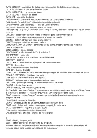 DATA LOGGING – o registro de dados e de movimentos de dados em um sistema
DATA PROCESSING – processamento de dados
DATA PROTECTION – proteção de dados
DATA RECORD – registro de dados
DATA SET – conjunto de dados
DCR (Dynamic Component Resource) – Recurso de Componente Dinâmico
DCU (Delphi Compiled Unit) – Unidade Compilada de Delphi
DDE (Dynamic Data Exchange) – Troca de Dados Dinâmica
DDE (Direct Data Entry) – Entrada Direta de Dados
DEBUG(GER) – depurar, depurador, testar um programa, localizar e corrigir quaisquer falhas
ou erros
DECODE – decodificar, traduzir dados codificados para sua forma original
DEFAULT – valor básico, ou predefinido ou implícito ou padrão
DEFINE – definir, atribuir um valor a uma variável
DELETE – apagar, eliminar, remover, deletar
DEMONSTRATION OR DEMO – demosntração ou demo, mostrar como algo funciona
DENIAL – negação
DENY ACCESS – negar acesso
DESCENDING – o índice será de Z a A e de 9 a 0
DESCRIPTION – descrição
DESKTOP – de mesa, que fica sobre um escrivaninha
DESTROY – destruir
DEVELOPER – desenvolvedor, que promove desenvolvimento
DEVICE - dispositivo
DIAL – discar um número telefônico
DIAL-UP = Acesso Discado
DIRECTORY – diretório ou lista; método de organização de arquivos armazenados em disco
DISABLE CONTROLS – desativar controles
DISK SIZE – tamanho do disco (em bytes)
DISPLAY – exibir, mostrar informação, monitor, vídeo
DOS (Disk Operating System) – Sistema Operacional em Disco
DOUBLE – duplo, duas vezes
DOWN – inativo, sem funcionar, para baixo
DOWNLOAD – carregar (“baixar”) um programa ou seção de dados por linha telefônica (para
o computador pessoal) - Transferir arquivos de um computador para outro.
DRAG – arrastar, puxar, “dragar”, mover com uma tecla de controle pressionada uma
imagem na tela
DRAW GRID – grade de desenho
DRIVE – unidade, parte de um computador que opera um disco
DROP – cair, deixar cair, soltar, queda para um posição mais baixa
DUAL RECORDING – registro, gravação dupla
DVD (Digital Video Disc) – videodisco digital
DVE (Digital Video Effects) – efeitos de vídeo digital

E
EDGE – borda, margem, orla
EDIT – editar, corrigir ou alterar texto ou programa
EDITOR – editor; programa de computador que é utilizado para auxiliar na preparação de
texto ou dados para colocar num sistema de computador
                                                                                         -8-
 