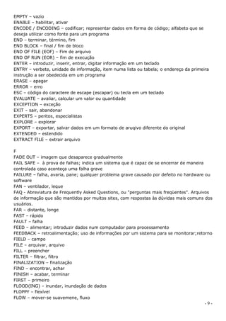 EMPTY – vazio
ENABLE – habilitar, ativar
ENCODE / ENCODING – codificar; representar dados em forma de código; alfabeto que se
deseja utilizar como fonte para um programa
END – terminar, término, fim
END BLOCK – final / fim de bloco
END OF FILE (EOF) – Fim de arquivo
END OF RUN (EOR) – fim de execução
ENTER – introduzir, inserir, entrar, digitar informação em um teclado
ENTRY – verbete, unidade de informação, item numa lista ou tabela; o endereço da primeira
instrução a ser obedecida em um programa
ERASE – apagar
ERROR – erro
ESC – código do caractere de escape (escapar) ou tecla em um teclado
EVALUATE – avaliar, calcular um valor ou quantidade
EXCEPTION – exceção
EXIT – sair, abandonar
EXPERTS – peritos, especialistas
EXPLORE – explorar
EXPORT – exportar, salvar dados em um formato de aruqivo diferente do original
EXTENDED – estendido
EXTRACT FILE – extrair arquivo

F
FADE OUT – imagem que desaparece gradualmente
FAIL SAFE – à prova de falhas; indica um sistema que é capaz de se encerrar de maneira
controlada caso aconteça uma falha grave
FAILURE – falha, avaria, pane; qualquer problema grave causado por defeito no hardware ou
software
FAN – ventilador, leque
FAQ - Abreviatura de Frequently Asked Questions, ou "perguntas mais freqüentes". Arquivos
de informação que são mantidos por muitos sites, com respostas às dúvidas mais comuns dos
usuários.
FAR – distante, longe
FAST – rápido
FAULT – falha
FEED – alimentar; introduzir dados num computador para processamento
FEEDBACK – retroalimentação; uso de informações por um sistema para se monitorar;retorno
FIELD – campo
FILE – arquivar, arquivo
FILL – preencher
FILTER – filtrar, filtro
FINALIZATION – finalização
FIND – encontrar, achar
FINISH – acabar, terminar
FIRST – primeiro
FLOOD(ING) – inundar, inundação de dados
FLOPPY – flexível
FLOW – mover-se suavemene, fluxo
                                                                                       -9-
 