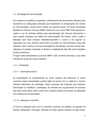 1.3 - Simbologia de Instrumentação


Com objetivo de simplificar e globalizar o entendimento dos documentos utilizados para
representar as configurações utilizadas para representar as configurações das malhas
de instrumentação, normas foram criadas em diversos países. No Brasil Associação
Brasileira de Normas Técnicas (ABNT) através de sua norma NBR 8190 apresenta e
sugere o uso de símbolos gráficos para representação dos diversos instrumentos e
suas funções ocupadas nas malhas de instrumentação. No entanto, como é dada a
liberdade para cada empresa estabelecer/escolher a norma a ser seguida na
elaboração dos seus diversos documentos de projeto de instrumentação outras são
utilizadas. Assim, devido a sua maior abrangência e atualização, uma das normas mais
utilizadas em projetos industriais no Brasil é a estabelecida pela ISA (Instrumentation
Society of America).
A seguir serão apresentadas as normas ABNT e ISA, de forma resumida, e que serão
utilizadas ao longo dos nossos trabalhos.


1.3.1 – Finalidades


1.3.1.1 - Informações Gerais:


As necessidades de procedimentos de vários usuários são diferentes. A norma
reconhece essas necessidades quando estão de acordo com os objetivos e fornece
métodos alternativos de simbologia. Vários exemplos são indicados para adicionar
informações ou simplificar a simbologia. Os símbolos dos equipamentos de processo
não fazem parte desta norma, porém são incluídos apenas para ilustrar as aplicações
dos símbolos da instrumentação.


1.3.1.2 - Aplicação na Indústria


A norma é adequada para uso em indústrias químicas, de petróleo, de geração de
energia, refrigeração, mineração, refinação de metal, papel e celulose e muitas outras.


                                                                                     10
 
