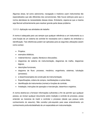 Algumas áreas, tal como astronomia, navegação e medicina usam instrumentos tão
especializados que são diferentes dos convencionais. Não houve esforços para que a
norma atendesse às necessidades dessas áreas. Entretanto, espera-se que a mesma
seja flexível suficientemente para resolver grande parte desse problema.


1.3.1.3 - Aplicação nas atividades de trabalho


A norma é adequada para uso sempre que qualquer referência a um instrumento ou a
uma função de um sistema de controle for necessária com o objetivo de simbolizar a
identificação. Tais referências podem ser aplicadas para as seguintes utilizações (assim
como outras):


      Projetos;
      exemplos didáticos;
      material técnico - papeis, literatura e discussões;
      diagramas de sistema de instrumentação, diagramas de malha, diagramas
       lógicos;
      descrições funcionais;
      diagrama de fluxo: processo, mecânico, engenharia, sistemas, tubulação
       (processo);
      e desenhos/projetos de construção de instrumentação;
      Especificações, ordens de compra, manifestações e outras listas;
      Identificação de instrumentos (nomes) e funções de controle;
      Instalação, instruções de operação e manutenção, desenhos e registros.


A norma destina-se a fornecer informações suficientes a fim de permitir que qualquer
pessoa, ao revisar qualquer documento sobre medição e controle de processo, possa
entender as maneiras de medir e controlar o processo (desde que possua certo
conhecimento do assunto). Não constitui pré-requisito para esse entendimento um
conhecimento profundo/detalhado de um especialista em instrumentação.



                                                                                      11
 