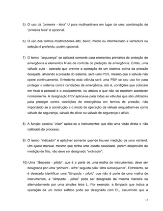 5) O uso da “primeira - letra” U para multivariáveis em lugar de uma combinação de
   “primeira letra” é opcional.


6) O uso dos termos modificadores alto, baixo, médio ou intermediário e varredura ou
   seleção é preferido, porém opcional.


7) O termo “segurança” se aplicará somente para elementos primários de proteção de
   emergência e elementos finais de controle de proteção de emergência. Então, uma
   válvula auto - operada que previne a operação de um sistema acima da pressão
   desejada, aliviando a pressão do sistema, será uma PCV, mesmo que a válvula não
   opere continuamente. Entretanto esta válvula será uma PSV se seu uso for para
   proteger o sistema contra condições de emergência, isto é, condições que colocam
   em risco o pessoal e o equipamento, ou ambos e que não se esperam acontecer
   normalmente. A designação PSV aplica-se para todas as válvulas que são utilizadas
   para proteger contra condições de emergência em termos de pressão, não
   importando se a construção e o modo de operação da válvula enquadram-se como
   válvula de segurança, válvula de alívio ou válvula de segurança e alívio.


8) A função passiva “visor” aplica-se a instrumentos que dão uma visão direta e não
   calibrada do processo.


9) O termo “indicador” é aplicável somente quando houver medição de uma variável.
   Um ajuste manual, mesmo que tenha uma escala associada, porém desprovido de
   medição de fato, não deve ser designado “indicador”.


10) Uma “lâmpada - piloto”, que é a parte de uma malha de instrumentos, deve ser
   designada por uma “primeira - letra” seguida pela “letra subsequente”. Entretanto, se
   é desejado identificar uma “lâmpada - piloto” que não é parte de uma malha de
   instrumentos, a “lâmpada - piloto” pode ser designada da mesma maneira ou
   alternadamente por uma simples letra L. Por exemplo: a lâmpada que indica a
   operação de um motor elétrico pode ser designada com EL, assumindo que a


                                                                                      15
 