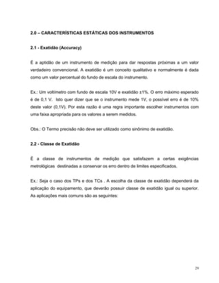 2.0 – CARACTERÍSTICAS ESTÁTICAS DOS INSTRUMENTOS


2.1 - Exatidão (Accuracy)


É a aptidão de um instrumento de medição para dar respostas próximas a um valor
verdadeiro convencional. A exatidão é um conceito qualitativo e normalmente é dada
como um valor percentual do fundo de escala do instrumento.


Ex.: Um voltímetro com fundo de escala 10V e exatidão ±1%. O erro máximo esperado
é de 0,1 V. Isto quer dizer que se o instrumento mede 1V, o possível erro é de 10%
deste valor (0,1V). Por esta razão é uma regra importante escolher instrumentos com
uma faixa apropriada para os valores a serem medidos.


Obs.: O Termo precisão não deve ser utilizado como sinônimo de exatidão.


2.2 - Classe de Exatidão


É a classe de instrumentos de medição que satisfazem a certas exigências
metrológicas destinadas a conservar os erro dentro de limites especificados.


Ex.: Seja o caso dos TPs e dos TCs . A escolha da classe de exatidão dependerá da
aplicação do equipamento, que deverão possuir classe de exatidão igual ou superior.
As aplicações mais comuns são as seguintes:




                                                                                 29
 